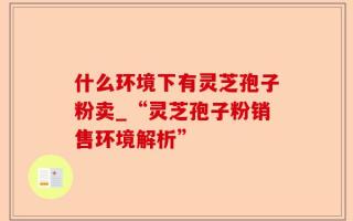 什么环境下有灵芝孢子粉卖_“灵芝孢子粉销售环境解析”