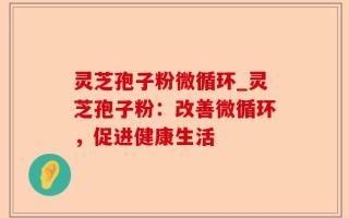 灵芝孢子粉微循环_灵芝孢子粉：改善微循环，促进健康生活