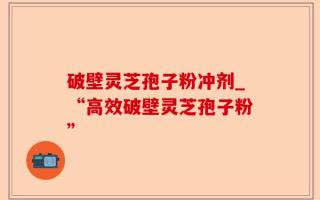 破壁灵芝孢子粉冲剂_“高效破壁灵芝孢子粉”