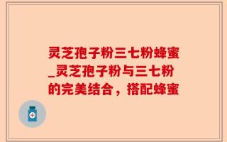 灵芝孢子粉三七粉蜂蜜_灵芝孢子粉与三七粉的完美结合，搭配蜂蜜