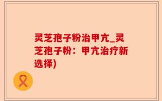 灵芝孢子粉治甲亢_灵芝孢子粉：甲亢治疗新选择)