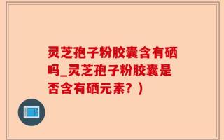 灵芝孢子粉胶囊含有硒吗_灵芝孢子粉胶囊是否含有硒元素？)