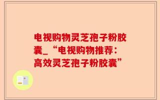 电视购物灵芝孢子粉胶囊_“电视购物推荐：高效灵芝孢子粉胶囊”