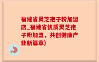 福建省灵芝孢子粉加盟店_福建省优质灵芝孢子粉加盟，共创健康产业新篇章)
