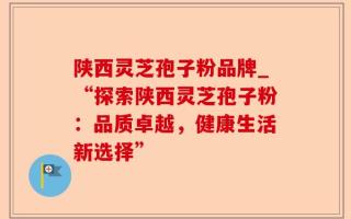 陕西灵芝孢子粉品牌_“探索陕西灵芝孢子粉：品质卓越，健康生活新选择”