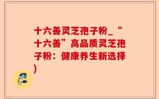 十六善灵芝孢子粉_“十六善”高品质灵芝孢子粉：健康养生新选择)