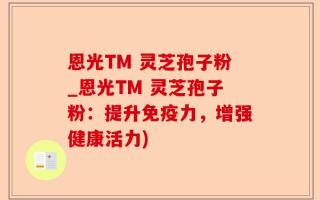恩光TM 灵芝孢子粉_恩光TM 灵芝孢子粉：提升免疫力，增强健康活力)