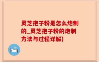 灵芝孢子粉是怎么炮制的_灵芝孢子粉的炮制方法与过程详解)
