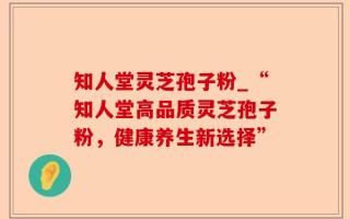 知人堂灵芝孢子粉_“知人堂高品质灵芝孢子粉，健康养生新选择”