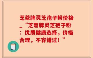 芝蔻牌灵芝孢子粉价格_“芝蔻牌灵芝孢子粉：优质健康选择，价格合理，不容错过！”
