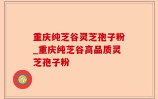 重庆纯芝谷灵芝孢子粉_重庆纯芝谷高品质灵芝孢子粉