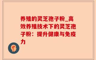 养殖的灵芝孢子粉_高效养殖技术下的灵芝孢子粉：提升健康与免疫力