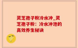 灵芝孢子粉冷水冲_灵芝孢子粉：冷水冲泡的高效养生秘诀