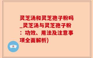 灵芝汤和灵芝孢子粉吗_灵芝汤与灵芝孢子粉：功效、用法及注意事项全面解析)