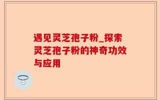 遇见灵芝孢子粉_探索灵芝孢子粉的神奇功效与应用