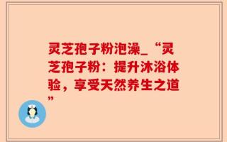 灵芝孢子粉泡澡_“灵芝孢子粉：提升沐浴体验，享受天然养生之道”