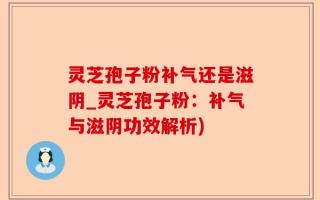 灵芝孢子粉补气还是滋阴_灵芝孢子粉：补气与滋阴功效解析)