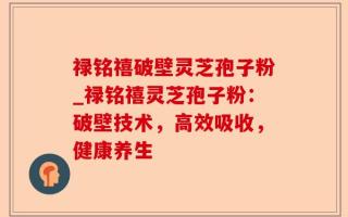 禄铭禧破壁灵芝孢子粉_禄铭禧灵芝孢子粉：破壁技术，高效吸收，健康养生