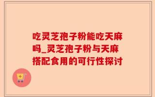 吃灵芝孢子粉能吃天麻吗_灵芝孢子粉与天麻搭配食用的可行性探讨