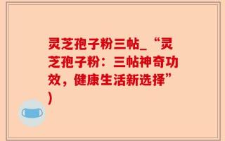 灵芝孢子粉三帖_“灵芝孢子粉：三帖神奇功效，健康生活新选择”)