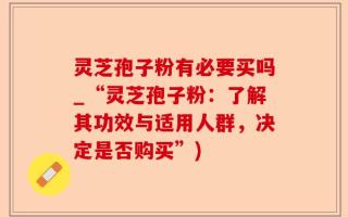 灵芝孢子粉有必要买吗_“灵芝孢子粉：了解其功效与适用人群，决定是否购买”)