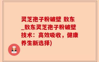 灵芝孢子粉破壁 敖东_敖东灵芝孢子粉破壁技术：高效吸收，健康养生新选择)