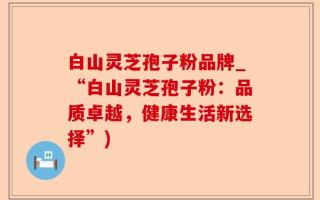 白山灵芝孢子粉品牌_“白山灵芝孢子粉：品质卓越，健康生活新选择”)