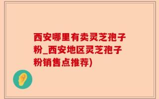 西安哪里有卖灵芝孢子粉_西安地区灵芝孢子粉销售点推荐)
