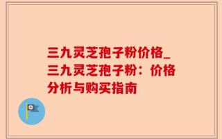 三九灵芝孢子粉价格_三九灵芝孢子粉：价格分析与购买指南