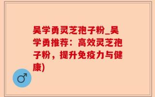 吴学勇灵芝孢子粉_吴学勇推荐：高效灵芝孢子粉，提升免疫力与健康)