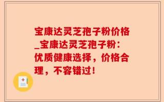 宝康达灵芝孢子粉价格_宝康达灵芝孢子粉：优质健康选择，价格合理，不容错过！