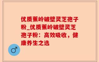 优质蕉岭破壁灵芝孢子粉_优质蕉岭破壁灵芝孢子粉：高效吸收，健康养生之选