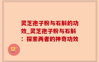 灵芝孢子粉与石斛的功效_灵芝孢子粉与石斛：探索两者的神奇功效