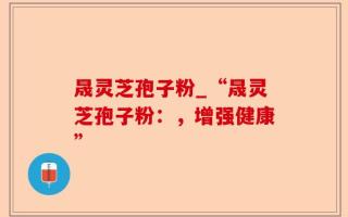 晟灵芝孢子粉_“晟灵芝孢子粉：，增强健康”