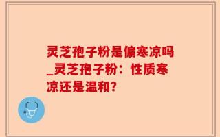 灵芝孢子粉是偏寒凉吗_灵芝孢子粉：性质寒凉还是温和？