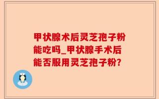 甲状腺术后灵芝孢子粉能吃吗_甲状腺手术后能否服用灵芝孢子粉？