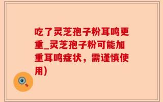吃了灵芝孢子粉耳鸣更重_灵芝孢子粉可能加重耳鸣症状，需谨慎使用)
