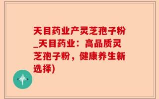 天目药业产灵芝孢子粉_天目药业：高品质灵芝孢子粉，健康养生新选择)