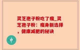 灵芝孢子粉吃了瘦_灵芝孢子粉：瘦身新选择，健康减肥的秘诀