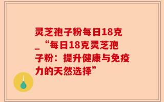 灵芝孢子粉每日18克_“每日18克灵芝孢子粉：提升健康与免疫力的天然选择”