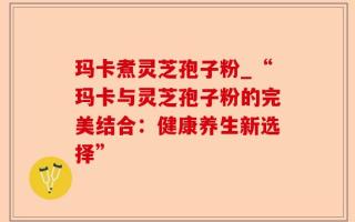玛卡煮灵芝孢子粉_“玛卡与灵芝孢子粉的完美结合：健康养生新选择”