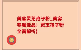 美容灵芝孢子粉_美容养颜佳品：灵芝孢子粉全面解析)