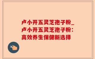 卢小开五灵芝孢子粉_卢小开五灵芝孢子粉：高效养生保健新选择