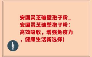 安国灵芝破壁孢子粉_安国灵芝破壁孢子粉：高效吸收，增强免疫力，健康生活新选择)