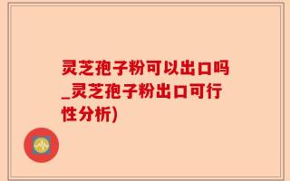 灵芝孢子粉可以出口吗_灵芝孢子粉出口可行性分析)