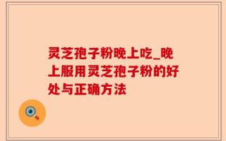 灵芝孢子粉晚上吃_晚上服用灵芝孢子粉的好处与正确方法