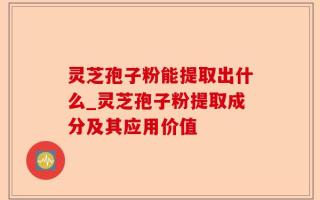 灵芝孢子粉能提取出什么_灵芝孢子粉提取成分及其应用价值