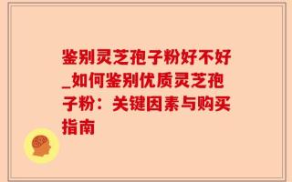 鉴别灵芝孢子粉好不好_如何鉴别优质灵芝孢子粉：关键因素与购买指南