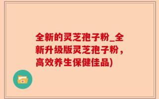 全新的灵芝孢子粉_全新升级版灵芝孢子粉，高效养生保健佳品)