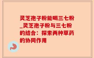 灵芝孢子粉能喝三七粉_灵芝孢子粉与三七粉的结合：探索两种草药的协同作用